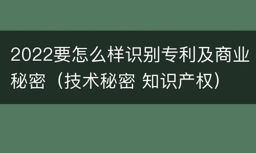 2022要怎么样识别专利及商业秘密（技术秘密 知识产权）