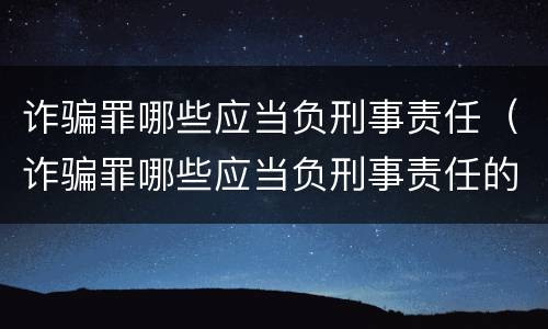 诈骗罪哪些应当负刑事责任（诈骗罪哪些应当负刑事责任的案例）