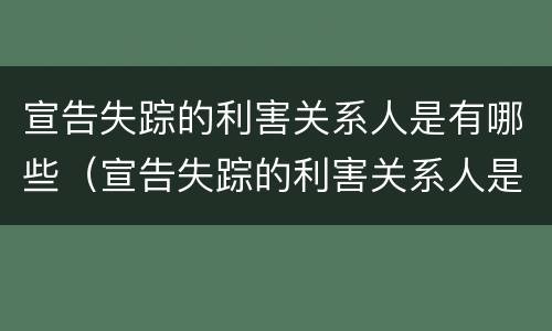 宣告失踪的利害关系人是有哪些（宣告失踪的利害关系人是有哪些情形）