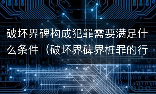 破坏界碑构成犯罪需要满足什么条件（破坏界碑界桩罪的行为）