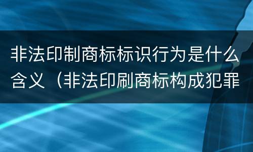 非法印制商标标识行为是什么含义（非法印刷商标构成犯罪吗）