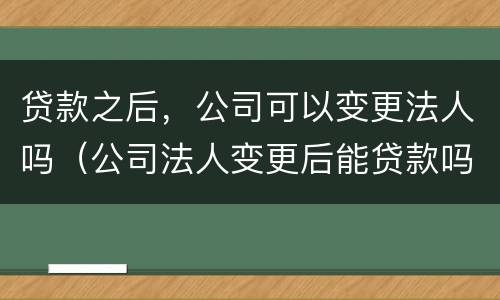 贷款之后，公司可以变更法人吗（公司法人变更后能贷款吗）