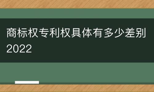 商标权专利权具体有多少差别2022