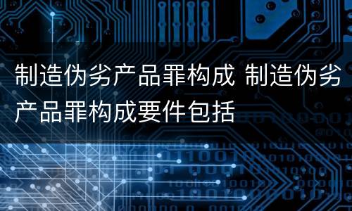制造伪劣产品罪构成 制造伪劣产品罪构成要件包括