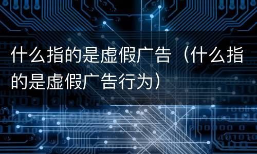什么指的是虚假广告（什么指的是虚假广告行为）