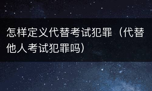 怎样定义代替考试犯罪（代替他人考试犯罪吗）