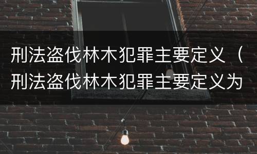 刑法盗伐林木犯罪主要定义（刑法盗伐林木犯罪主要定义为）