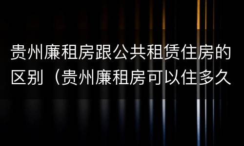 贵州廉租房跟公共租赁住房的区别（贵州廉租房可以住多久）