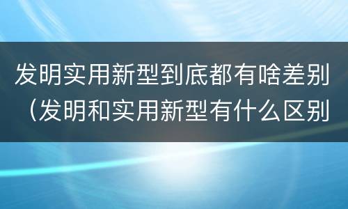 发明实用新型到底都有啥差别（发明和实用新型有什么区别）