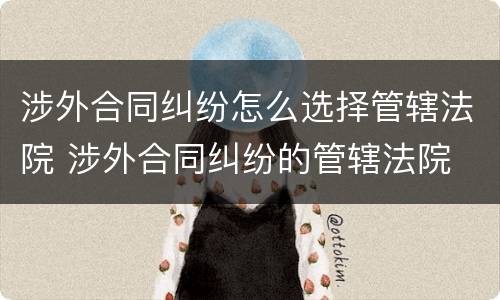 涉外合同纠纷怎么选择管辖法院 涉外合同纠纷的管辖法院