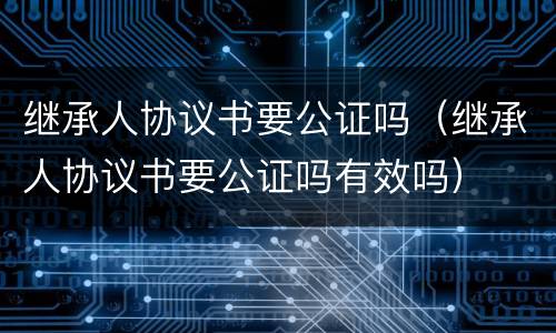 继承人协议书要公证吗（继承人协议书要公证吗有效吗）