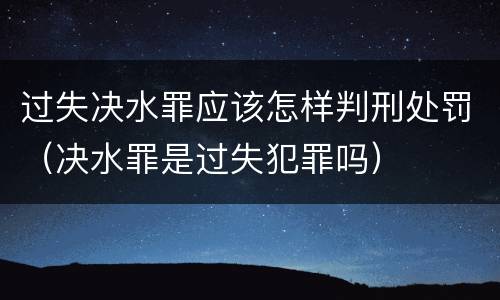 过失决水罪应该怎样判刑处罚（决水罪是过失犯罪吗）