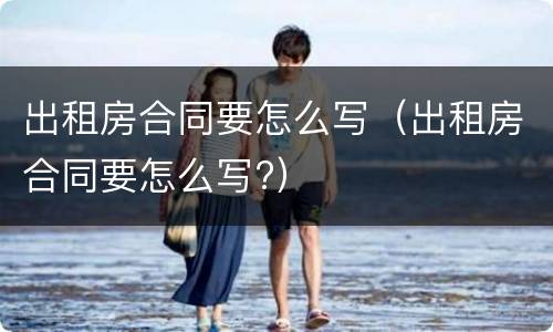 出租房合同要怎么写（出租房合同要怎么写?）
