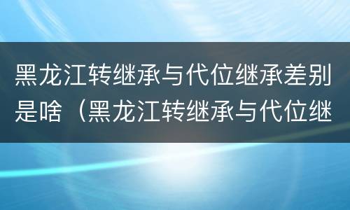 黑龙江转继承与代位继承差别是啥（黑龙江转继承与代位继承差别是啥呢）