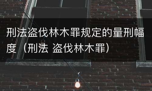 刑法盗伐林木罪规定的量刑幅度（刑法 盗伐林木罪）