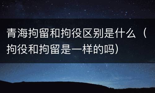 青海拘留和拘役区别是什么（拘役和拘留是一样的吗）