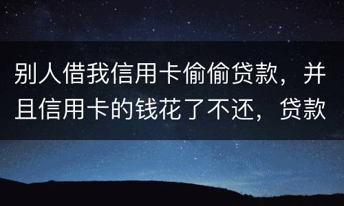 别人借我信用卡偷偷贷款，并且信用卡的钱花了不还，贷款也不还我该怎么办