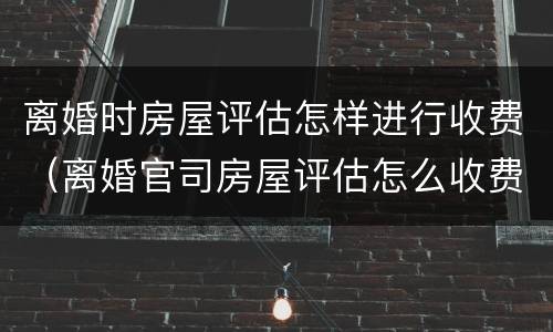 离婚时房屋评估怎样进行收费（离婚官司房屋评估怎么收费）