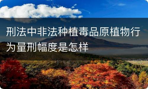 刑法中非法种植毒品原植物行为量刑幅度是怎样