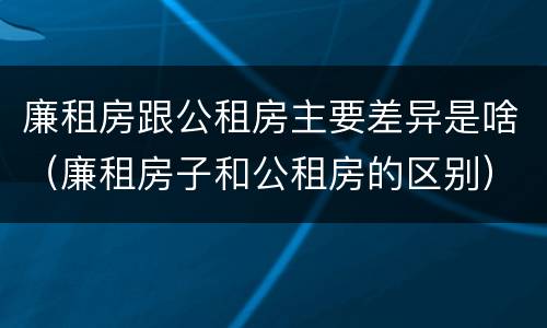 廉租房跟公租房主要差异是啥（廉租房子和公租房的区别）