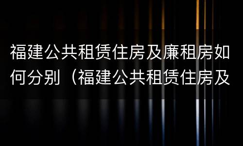 福建公共租赁住房及廉租房如何分别（福建公共租赁住房及廉租房如何分别购买）
