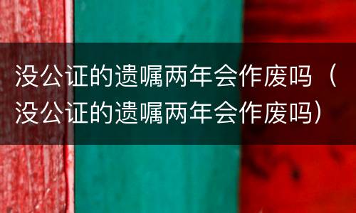 没公证的遗嘱两年会作废吗（没公证的遗嘱两年会作废吗）