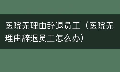 医院无理由辞退员工（医院无理由辞退员工怎么办）
