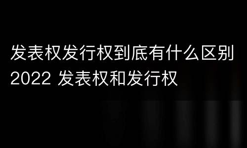 发表权发行权到底有什么区别2022 发表权和发行权