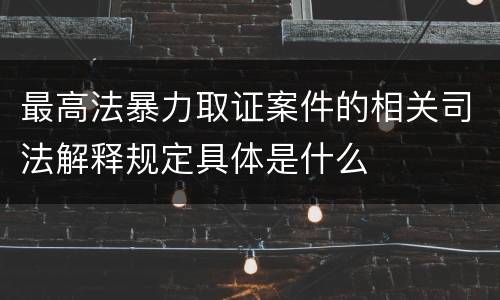 最高法暴力取证案件的相关司法解释规定具体是什么