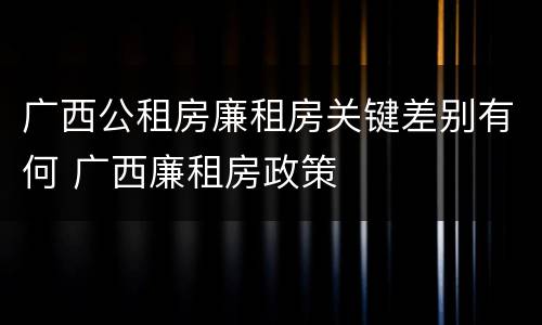 广西公租房廉租房关键差别有何 广西廉租房政策