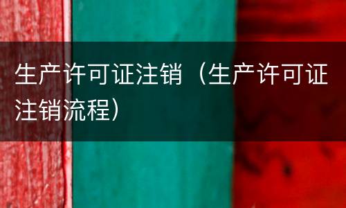 生产许可证注销（生产许可证注销流程）