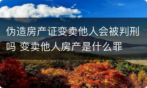 伪造房产证变卖他人会被判刑吗 变卖他人房产是什么罪