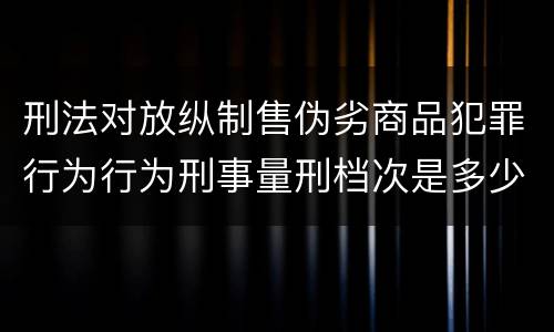 刑法对放纵制售伪劣商品犯罪行为行为刑事量刑档次是多少