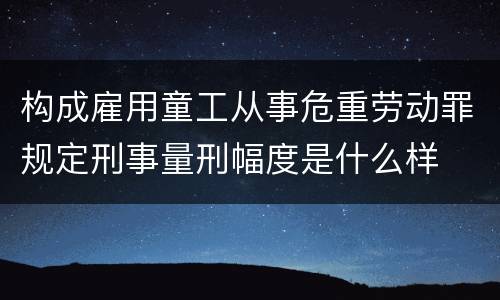 构成雇用童工从事危重劳动罪规定刑事量刑幅度是什么样