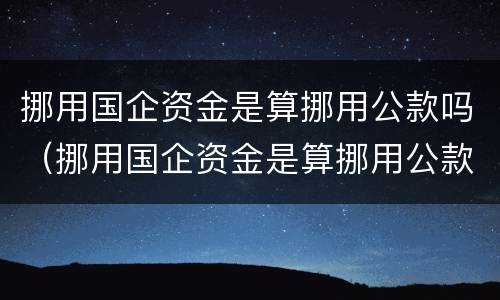 挪用国企资金是算挪用公款吗（挪用国企资金是算挪用公款吗知乎）