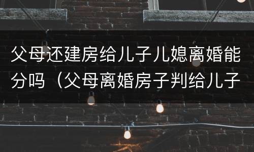 父母还建房给儿子儿媳离婚能分吗（父母离婚房子判给儿子）