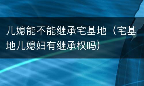 儿媳能不能继承宅基地（宅基地儿媳妇有继承权吗）