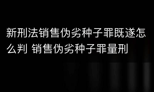 新刑法销售伪劣种子罪既遂怎么判 销售伪劣种子罪量刑