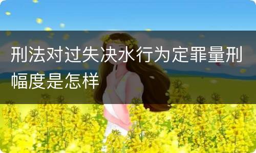 刑法对过失决水行为定罪量刑幅度是怎样