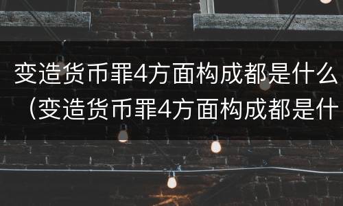变造货币罪4方面构成都是什么（变造货币罪4方面构成都是什么案件）