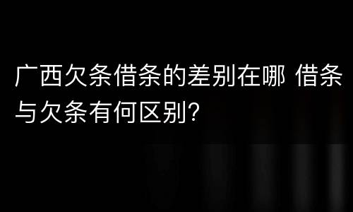 广西欠条借条的差别在哪 借条与欠条有何区别?