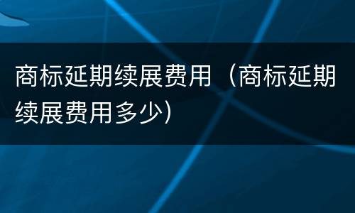 商标延期续展费用（商标延期续展费用多少）