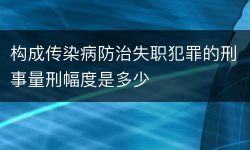构成传染病防治失职犯罪的刑事量刑幅度是多少