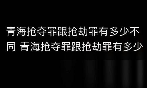 青海抢夺罪跟抢劫罪有多少不同 青海抢夺罪跟抢劫罪有多少不同之处