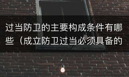 过当防卫的主要构成条件有哪些（成立防卫过当必须具备的条件包括）