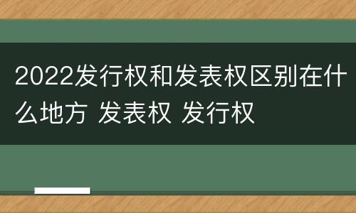 2022发行权和发表权区别在什么地方 发表权 发行权