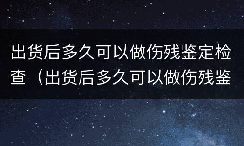 出货后多久可以做伤残鉴定检查（出货后多久可以做伤残鉴定检查呢）