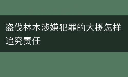 盗伐林木涉嫌犯罪的大概怎样追究责任