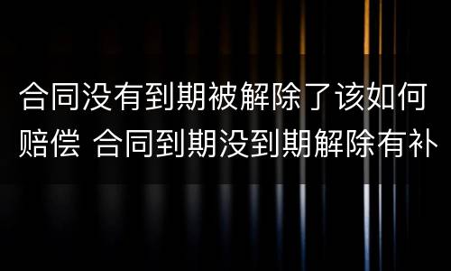 合同没有到期被解除了该如何赔偿 合同到期没到期解除有补偿吗
