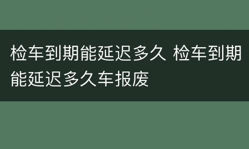 检车到期能延迟多久 检车到期能延迟多久车报废